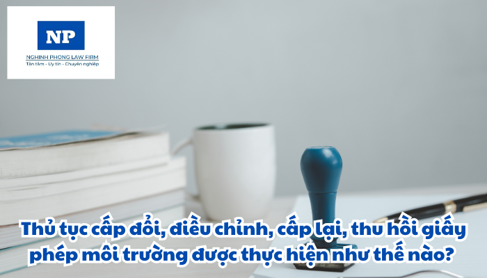 Thủ tục cấp đổi, điều chỉnh, cấp lại, thu hồi giấy phép môi trường được thực hiện như thế nào?