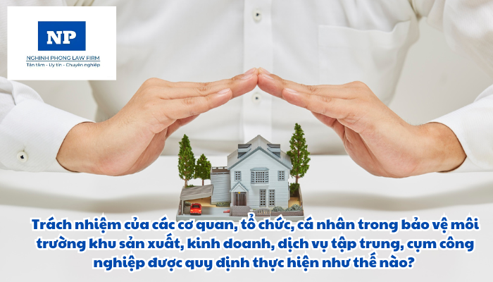 Trách nhiệm của các cơ quan, tổ chức, cá nhân trong bảo vệ môi trường khu sản xuất, kinh doanh, dịch vụ tập trung, cụm công nghiệp được quy định thực hiện như thế nào?