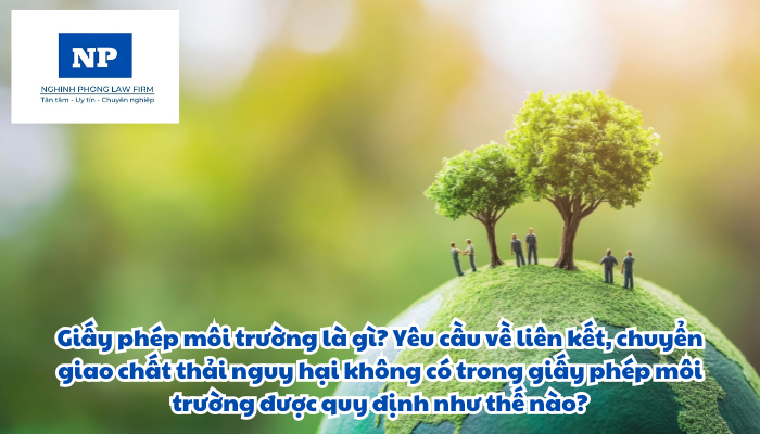 Giấy phép môi trường là gì? Yêu cầu về liên kết, chuyển giao chất thải nguy hại không có trong giấy phép môi trường được quy định như thế nào?