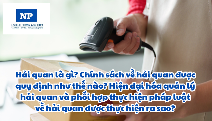 Hải quan là gì? Chính sách về hải quan được quy định như thế nào? Hiện đại hóa quản lý hải quan và phối hợp thực hiện pháp luật về hải quan được thực hiện ra sao?