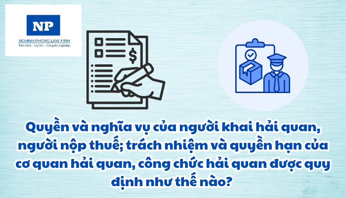 Quyền và nghĩa vụ của người khai hải quan, người nộp thuế; trách nhiệm và quyền hạn của cơ quan hải quan, công chức hải quan được quy định như thế nào?