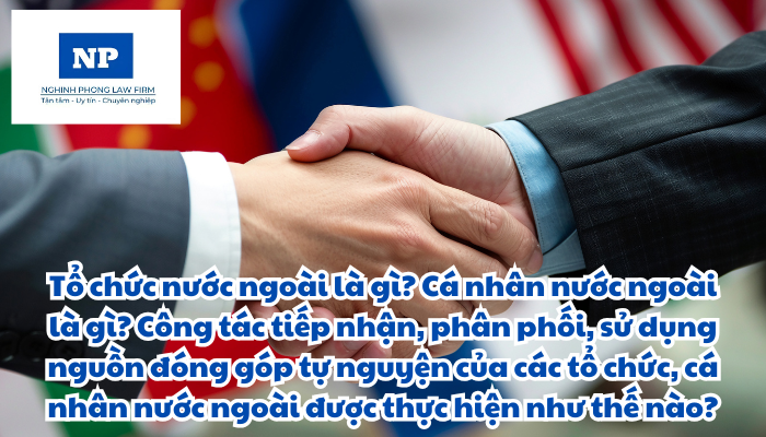Tổ chức nước ngoài là gì? Cá nhân nước ngoài là gì? Công tác tiếp nhận, phân phối, sử dụng nguồn đóng góp tự nguyện của các tổ chức, cá nhân nước ngoài được thực hiện như thế nào?